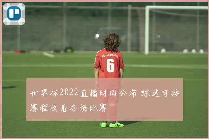 世界杯2022直播时间公布 球迷可按赛程收看各场比赛