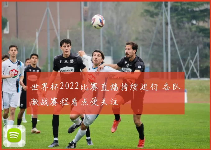 世界杯2022比赛直播持续进行 各队激战赛程看点受关注