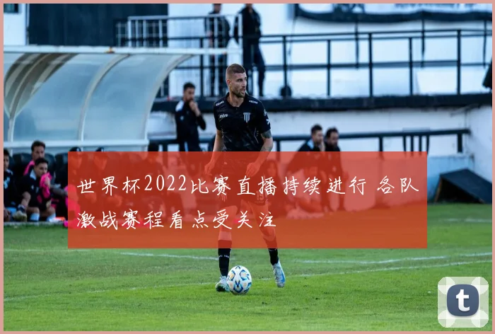 世界杯2022比赛直播持续进行 各队激战赛程看点受关注