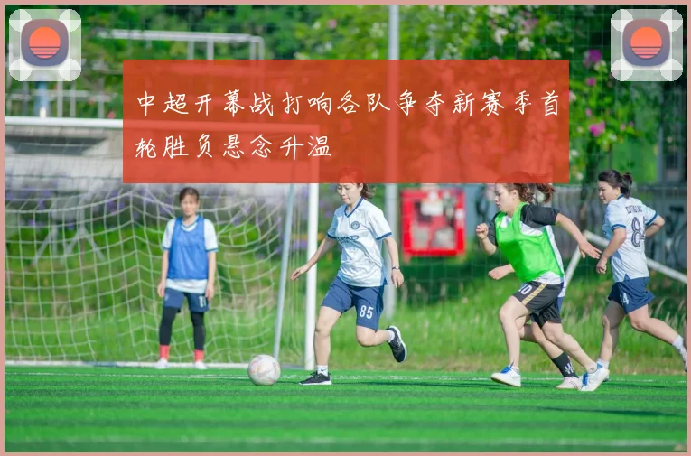 中超开幕战打响各队争夺新赛季首轮胜负悬念升温