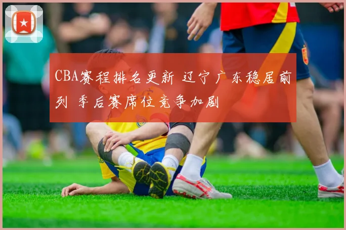 CBA赛程排名更新 辽宁广东稳居前列 季后赛席位竞争加剧