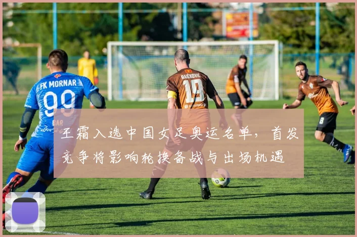 王霜入选中国女足奥运名单，首发竞争将影响轮换备战与出场机遇
