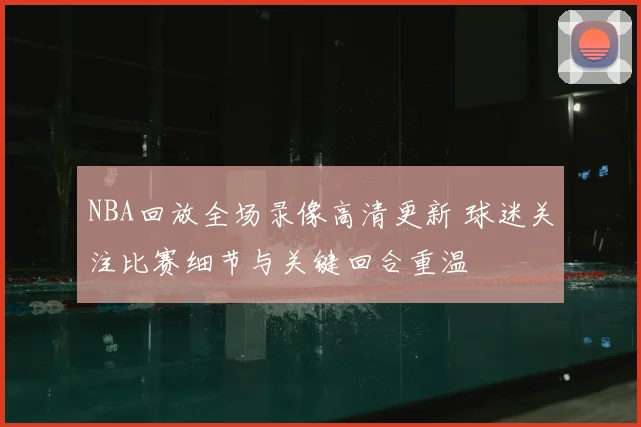NBA回放全场录像高清更新 球迷关注比赛细节与关键回合重温