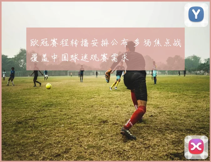 欧冠赛程转播安排公布 多场焦点战覆盖中国球迷观赛需求