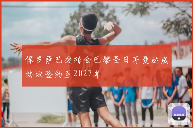 保罗萨巴捷转会巴黎圣日耳曼达成协议签约至2027年